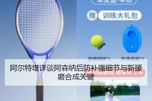 阿尔特塔详谈阿森纳后防补强细节与新援磨合成关键